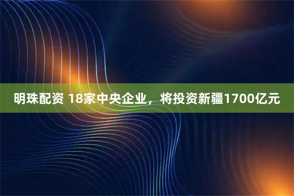 明珠配资 18家中央企业，将投资新疆1700亿元