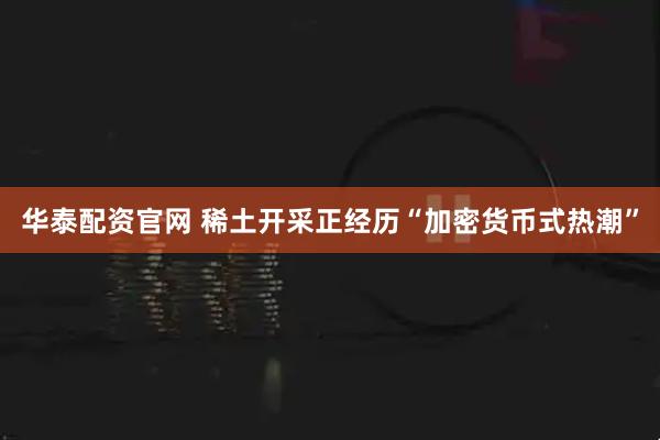 华泰配资官网 稀土开采正经历“加密货币式热潮”