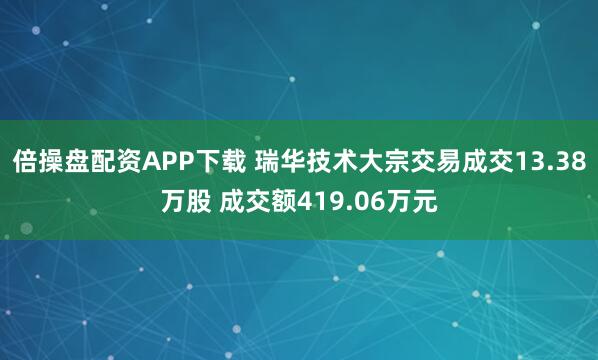 倍操盘配资APP下载 瑞华技术大宗交易成交13.38万股 成交额419.06万元