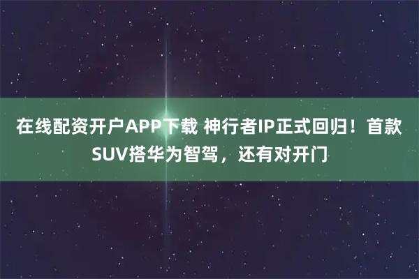 在线配资开户APP下载 神行者IP正式回归！首款SUV搭华为智驾，还有对开门