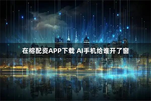 在榕配资APP下载 AI手机给谁开了窗