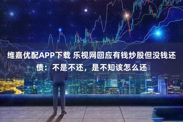 维嘉优配APP下载 乐视网回应有钱炒股但没钱还债：不是不还，是不知该怎么还
