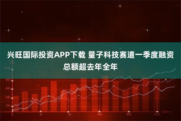 兴旺国际投资APP下载 量子科技赛道一季度融资总额超去年全年