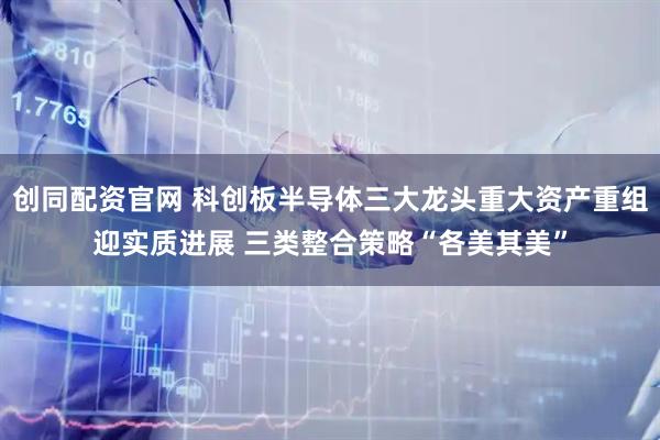 创同配资官网 科创板半导体三大龙头重大资产重组迎实质进展 三类整合策略“各美其美”
