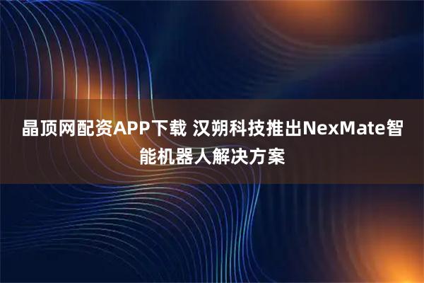 晶顶网配资APP下载 汉朔科技推出NexMate智能机器人解决方案