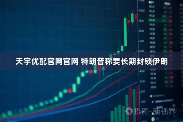 天宇优配官网官网 特朗普称要长期封锁伊朗