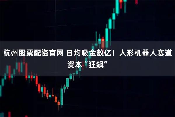 杭州股票配资官网 日均吸金数亿！人形机器人赛道资本“狂飙”