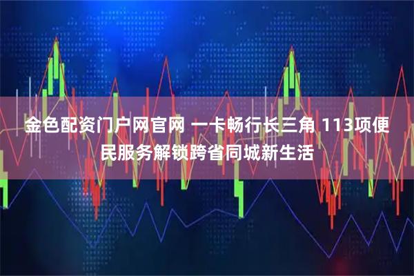 金色配资门户网官网 一卡畅行长三角 113项便民服务解锁跨省同城新生活