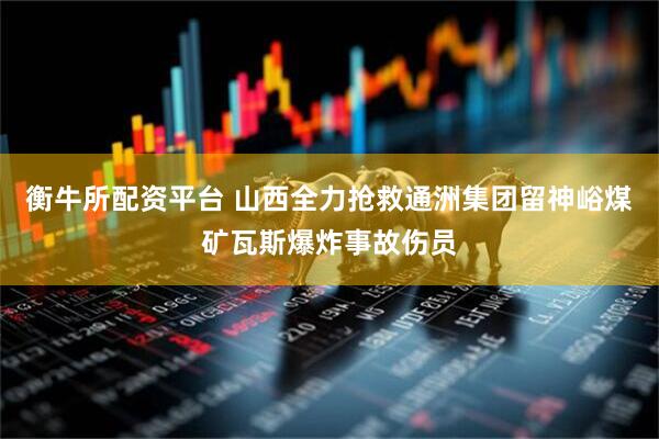 衡牛所配资平台 山西全力抢救通洲集团留神峪煤矿瓦斯爆炸事故伤员