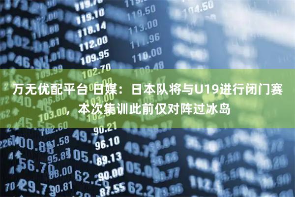 万无优配平台 日媒：日本队将与U19进行闭门赛，本次集训此前仅对阵过冰岛
