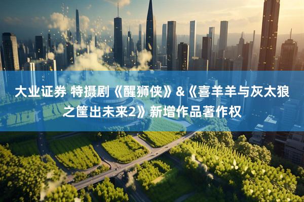 大业证券 特摄剧《醒狮侠》&《喜羊羊与灰太狼之筐出未来2》新增作品著作权