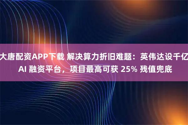 大唐配资APP下载 解决算力折旧难题：英伟达设千亿 AI 融资平台，项目最高可获 25% 残值兜底