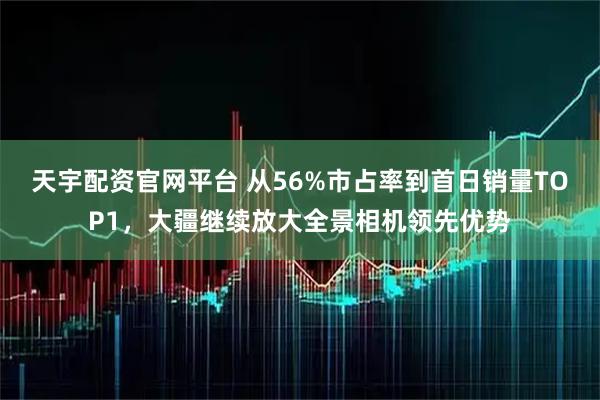天宇配资官网平台 从56%市占率到首日销量TOP1，大疆继续放大全景相机领先优势
