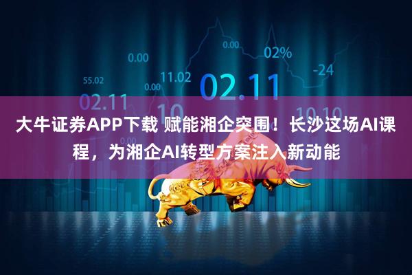 大牛证券APP下载 赋能湘企突围！长沙这场AI课程，为湘企AI转型方案注入新动能