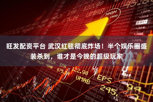 旺发配资平台 武汉红毯彻底炸场！半个娱乐圈盛装杀到，谁才是今晚的超级玩家
