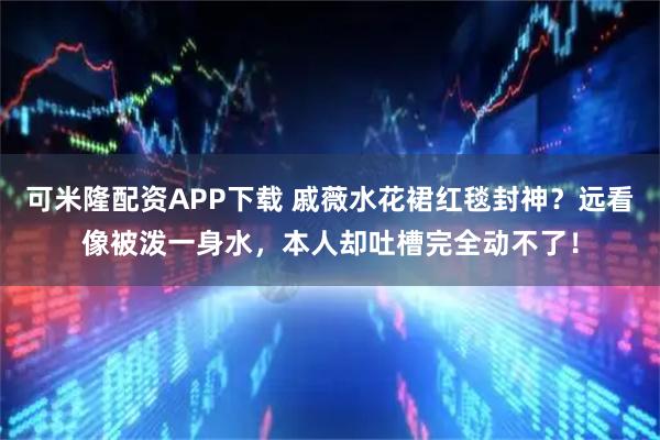 可米隆配资APP下载 戚薇水花裙红毯封神？远看像被泼一身水，本人却吐槽完全动不了！